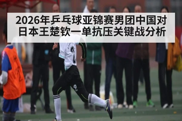 2026年乒乓球亚锦赛男团中国对日本王楚钦一单抗压关键战分析 - kaiyun