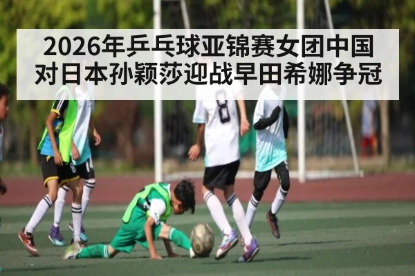 2026年乒乓球亚锦赛女团中国对日本孙颖莎迎战早田希娜争冠 - kaiyun